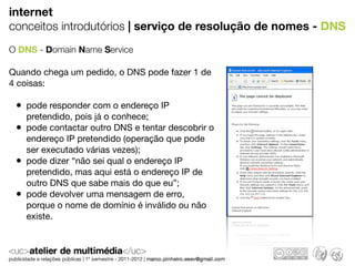 internet
conceitos introdutórios | serviço de resolução de nomes - DNS
O DNS - Domain Name Service

Quando chega um pedido, o DNS pode fazer 1 de
4 coisas:

 • pode responder com o endereço IP
     pretendido, pois já o conhece;
 •   pode contactar outro DNS e tentar descobrir o
     endereço IP pretendido (operação que pode
     ser executado várias vezes);
 •   pode dizer “não sei qual o endereço IP
     pretendido, mas aqui está o endereço IP de
     outro DNS que sabe mais do que eu”;
 •   pode devolver uma mensagem de erro,
     porque o nome de domínio é inválido ou não
     existe.
 