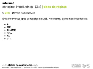 internet
conceitos introdutórios | DNS | tipos de registo
O DNS - Domain Name Service

Existem diversos tipos de registos de DNS. No entanto, eis os mais importantes:

 •   A
 •   MX
 •   CNAME
 •   SOA
 •   NS
 •   PTR
 