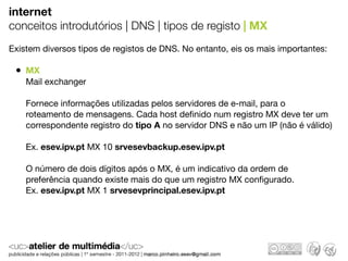 internet
conceitos introdutórios | DNS | tipos de registo | MX
Existem diversos tipos de registos de DNS. No entanto, eis os mais importantes:

 • MX
    Mail exchanger

    Fornece informações utilizadas pelos servidores de e-mail, para o
    roteamento de mensagens. Cada host deﬁnido num registro MX deve ter um
    correspondente registro do tipo A no servidor DNS e não um IP (não é válido)

    Ex. esev.ipv.pt MX 10 srvesevbackup.esev.ipv.pt

    O número de dois dígitos após o MX, é um indicativo da ordem de
    preferência quando existe mais do que um registro MX conﬁgurado.
    Ex. esev.ipv.pt MX 1 srvesevprincipal.esev.ipv.pt
 