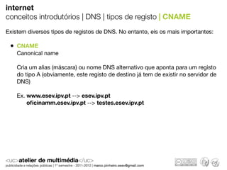 internet
conceitos introdutórios | DNS | tipos de registo | CNAME
Existem diversos tipos de registos de DNS. No entanto, eis os mais importantes:

 • CNAME
    Canonical name

    Cria um alias (máscara) ou nome DNS alternativo que aponta para um registo
    do tipo A (obviamente, este registo de destino já tem de existir no servidor de
    DNS)

    Ex. www.esev.ipv.pt --> esev.ipv.pt
        oﬁcinamm.esev.ipv.pt --> testes.esev.ipv.pt
 
