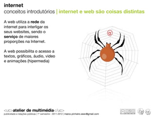 internet
conceitos introdutórios | internet e web são coisas distintas
A web utiliza a rede da
internet para interligar os
seus websites, sendo o
serviço de maiores
proporções na Internet.

A web possibilita o acesso a
textos, gráﬁcos, áudio, video
e animações (hipermedia)
 
