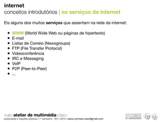 internet
conceitos introdutórios | os serviços da internet
Eis alguns dos muitos serviços que assentam na rede da internet:

 •   WWW (World Wide Web ou páginas de hipertexto)
 •   E-mail
 •   Listas de Correio (Newsgroups)
 •   FTP (File Transfer Protocol)
 •   Videoconferência
 •   IRC e Messaging
 •   VoIP
 •   P2P (Peer-to-Peer)
 •   ...
 