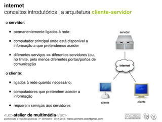 internet
conceitos introdutórios | a arquitetura cliente-servidor
o servidor:

  • permanentemente ligados à rede;
  • computador principal onde está disponível a
    informação a que pretendemos aceder

  • diferentes serviços => diferentes servidores (ou,
    no limite, pelo menos diferentes portas/portos de
    comunicação

o cliente:

  • ligados à rede quando necessário;
  • computadores que pretendem aceder a
    informação

  • requerem serviços aos servidores
 