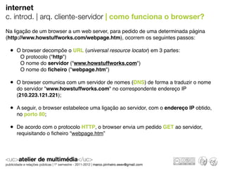 internet
c. introd. | arq. cliente-servidor | como funciona o browser?
Na ligação de um browser a um web server, para pedido de uma determinada página
(http://www.howstuffworks.com/webpage.htm), ocorrem os seguintes passos:

 • O browser decompõe o URL (universal resource locator) em 3 partes:
     O protocolo ("http")
     O nome do servidor ("www.howstuffworks.com")
     O nome do ﬁcheiro ("webpage.htm")

 • O browser comunica com um servidor de nomes (DNS) de forma a traduzir o nome
    do servidor "www.howstuffworks.com" no correspondente endereço IP
    (210.223.121.221);

 • A seguir, o browser estabelece uma ligação ao servidor, com o endereço IP obtido,
    no porto 80;

 • De acordo com o protocolo HTTP, o browser envia um pedido GET ao servidor,
    requisitando o ﬁcheiro "webpage.htm”
 