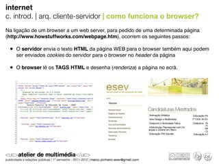internet
c. introd. | arq. cliente-servidor | como funciona o browser?
Na ligação de um browser a um web server, para pedido de uma determinada página
(http://www.howstuffworks.com/webpage.htm), ocorrem os seguintes passos:

 • O servidor envia o texto HTML da página WEB para o browser também aqui podem
    ser enviados cookies do servidor para o browser no header da página

 • O browser lê os TAGS HTML e desenha (renderiza) a página no ecrã.
 