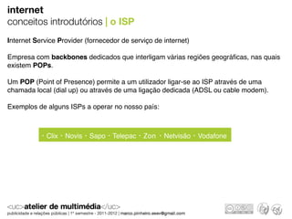 internet
conceitos introdutórios | o ISP
Internet Service Provider (fornecedor de serviço de internet)

Empresa com backbones dedicados que interligam várias regiões geográﬁcas, nas quais
existem POPs.

Um POP (Point of Presence) permite a um utilizador ligar-se ao ISP através de uma
chamada local (dial up) ou através de uma ligação dedicada (ADSL ou cable modem).

Exemplos de alguns ISPs a operar no nosso país:



             Clix   Novis   Sapo   Telepac   Zon    Netvisão    Vodafone
 
