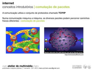 internet
conceitos introdutórios | comutação de pacotes
A comunicação utiliza o conjunto de protocolos chamado TCP/IP

Numa comunicação máquina a máquina, os diversos pacotes podem percorrer caminhos
físicos diferentes - comutação de pacotes




                                                            http://www.howstuffworks.com
 