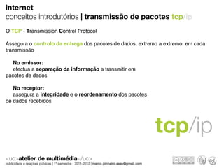 internet
conceitos introdutórios | transmissão de pacotes tcp/ip
O TCP - Transmission Control Protocol

Assegura o controlo da entrega dos pacotes de dados, extremo a extremo, em cada
transmissão

   No emissor:
   efectua a separação da informação a transmitir em
pacotes de dados

   No receptor:
   assegura a integridade e o reordenamento dos pacotes
de dados recebidos




                                                           tcp/ip
 
