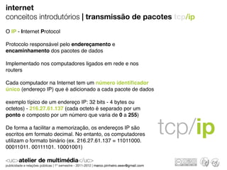 internet
conceitos introdutórios | transmissão de pacotes tcp/ip
O IP - Internet Protocol

Protocolo responsável pelo endereçamento e
encaminhamento dos pacotes de dados

Implementado nos computadores ligados em rede e nos
routers

Cada computador na Internet tem um número identiﬁcador
único (endereço IP) que é adicionado a cada pacote de dados

exemplo típico de um endereço IP: 32 bits - 4 bytes ou
octetos) - 216.27.61.137 (cada octeto é separado por um
ponto e composto por um número que varia de 0 a 255)

De forma a facilitar a memorização, os endereços IP são
escritos em formato decimal. No entanto, os computadores
utilizam o formato binário (ex. 216.27.61.137 = 11011000.
                                                              tcp/ip
00011011. 00111101. 10001001)
 