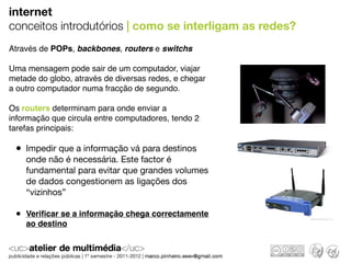 internet
conceitos introdutórios | como se interligam as redes?
Através de POPs, backbones, routers e switchs

Uma mensagem pode sair de um computador, viajar
metade do globo, através de diversas redes, e chegar
a outro computador numa fracção de segundo.

Os routers determinam para onde enviar a
informação que circula entre computadores, tendo 2
tarefas principais:

 • Impedir que a informação vá para destinos
    onde não é necessária. Este factor é
    fundamental para evitar que grandes volumes
    de dados congestionem as ligações dos
    “vizinhos”

 • Veriﬁcar se a informação chega correctamente
    ao destino
 
