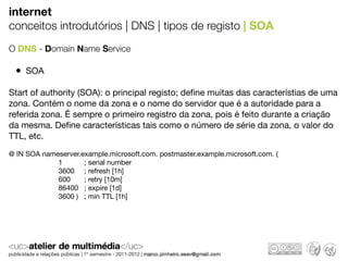 internet
conceitos introdutórios | DNS | tipos de registo | SOA
O DNS - Domain Name Service

 • SOA
Start of authority (SOA): o principal registo; deﬁne muitas das característias de uma
zona. Contém o nome da zona e o nome do servidor que é a autoridade para a
referida zona. É sempre o primeiro registro da zona, pois é feito durante a criação
da mesma. Deﬁne características tais como o número de série da zona, o valor do
TTL, etc.
@ IN SOA nameserver.example.microsoft.com. postmaster.example.microsoft.com. (
                         1           ; serial number
                         3600     ; refresh [1h]
                         600       ; retry [10m]
                         86400   ; expire [1d]
                         3600 )   ; min TTL [1h]
 