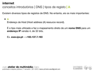 internet
conceitos introdutórios | DNS | tipos de registo | A
Existem diversos tipos de registos de DNS. No entanto, eis os mais importantes:

 • A
    Endereço de Host (Host address (A) resource record).

    É o tipo mais utilizado e faz o mapeamento direto de um nome DNS para um
    endereço IP versão 4, de 32 bits.

    Ex. esev.ipv.pt -->193.137.7.193
 