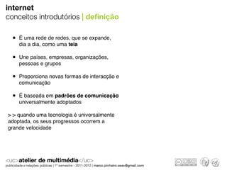 internet
conceitos introdutórios | deﬁnição

 • É uma rede de redes, que se expande,
    dia a dia, como uma teia

 • Une países, empresas, organizações,
    pessoas e grupos

 • Proporciona novas formas de interacção e
    comunicação

 • É baseada em padrões de comunicação
    universalmente adoptados

> > quando uma tecnologia é universalmente
adoptada, os seus progressos ocorrem a
grande velocidade
 