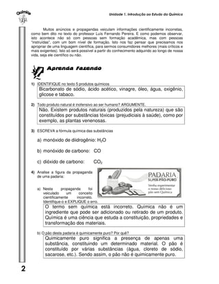Unidade 1. Introdução ao Estudo da Química



            Muitos anúncios e propagandas veiculam informações cientificamente incorretas,
    como bem dito no texto do professor Luís Fernando Pereira. E como podemos observar,
    isto acontece não só com pessoas sem formação acadêmica, mas com pessoas
    “instruídas”, com um bom nível de formação. Isto nos faz pensar que precisamos nos
    apropriar de uma linguagem científica, para sermos consumidores melhores (mais críticos e
    mais exigentes). Isto só será possível a partir do conhecimento adquirido ao longo de nossa
    vida, seja ele científico ou não.


             Aprenda Fazendo


    1) IDENTIFIQUE no texto 5 produtos químicos
        Bicarbonato de sódio, ácido acético, vinagre, óleo, água, oxigênio,
        glicose e tabaco.

    2) Todo produto natural é inofensivo ao ser humano? ARGUMENTE.
        Não. Existem produtos naturais (produzidos pela natureza) que são
        constituídos por substâncias tóxicas (prejudiciais à saúde), como por
        exemplo, as plantas venenosas.

    3) ESCREVA a fórmula química das substâncias

       a) monóxido de diidrogênio: H2O

       b) monóxido de carbono: CO

       c) dióxido de carbono:            CO2

    4) Analise a figura da propaganda
       de uma padaria:


       a) Nesta      propaganda      foi
          veiculado      um    conceito
          cientificamente     incorreto.
          Identifique-o e EXPLIQUE o erro.
            O termo sem química está incorreto. Química não é um
            ingrediente que pode ser adicionado ou retirado de um produto.
            Química é uma ciência que estuda a constituição, propriedades e
            transformação dos materiais.

       b) O pão desta padaria é quimicamente puro? Por quê?
            Quimicamente puro significa a presença de apenas uma
            substância, constituindo um determinado material. O pão é
            constituído por várias substâncias (água, cloreto de sódio,
            sacarose, etc.). Sendo assim, o pão não é quimicamente puro.


2
 