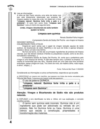 Unidade 1. Introdução ao Estudo da Química



    6) Leia as informações:
       A folha de São Paulo veiculou uma série de textos cujo
       teor está diretamente relacionado aos produtos de
       limpeza usados no nosso dia a dia. Um deles tem o título
       “Limpeza natural: Química forte irrita a pele e o
       ambiente”. O outro tem como título “Limpeza sem
       Química”. Leia um trecho do segundo texto.
           Limão, vinagre e bicarbonato de sódio também
                        ajudam na faxina

                                   Limpeza sem química
                                                                  Renato Stockler/Folha Imagem
                              A empresária Sandra de Godoy Del Picchia usa vinagre na limpeza
       GIOVANNY GEROLLA
       COLABORAÇÃO PARA A FOLHA
               Engana-se quem pensa que o papel do vinagre (solução aquosa de ácido
       acético), do bicarbonato de sódio (NaHCO3) e do suco do limão é apenas temperar
       saladas e deixar um bolo mais fofinho.
               Na hora da faxina, os três são os principais ingredientes de produtos de limpeza
       naturais, que não deixam resíduos irritantes ou prejudiciais à saúde, como os de cloro,
       formaldeído e solventes.[...]
               A empresária Sandra de Godoy Del Picchia, 54, conta que a preferência pelo
       vinagre é uma herança de família. A mãe dela sempre usou o produto na limpeza, e a
       receita foi transmitida para seu filho. "Quando entrei em uma casa que tinha armários
       embutidos, passei vinagre em tudo. Tira cheiro de mofo, de madeira velha, mata traças,
       é ótimo", elogia.[...]

                                                             Fonte: Folha de São Paulo 11/09/2005

       Considerando as informações e outros conhecimentos, responda ao que se pede.

       a) IDENTIFIQUE um mesmo erro científico, que aparece nos títulos dos textos veiculados pela
       folha de São Paulo. Transcreva a(s) frase(s) onde eles aparecem.
              O uso da palavra QUÍMICA.
              “Limpeza natural: Química forte irrita a pele e o
              ambiente”
              “Limpeza sem Química”.

       Atenção: Vinagre e Bicarbonato de Sódio não são produtos
       naturais.
       b) EXPLIQUE o erro identificado na letra a. Utilize, em sua explicação, o conceito
       científico correto.
              O termo sem química está incorreto. Química não é um
           ingrediente que pode ser adicionado ou retirado de um
           produto. Não há Química forte ou fraca. Química é uma
           ciência que estuda a constituição, propriedades e
           transformação dos materiais.



4
 