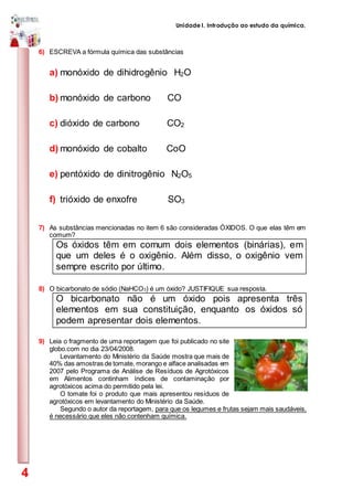 Unidade I. Introdução ao estudo da química.
4
6) ESCREVA a fórmula química das substâncias
a) monóxido de dihidrogênio H2O
b) monóxido de carbono CO
c) dióxido de carbono CO2
d) monóxido de cobalto CoO
e) pentóxido de dinitrogênio N2O5
f) trióxido de enxofre SO3
7) As substâncias mencionadas no item 6 são consideradas ÓXIDOS. O que elas têm em
comum?
Os óxidos têm em comum dois elementos (binárias), em
que um deles é o oxigênio. Além disso, o oxigênio vem
sempre escrito por último.
8) O bicarbonato de sódio (NaHCO3) é um óxido? JUSTIFIQUE sua resposta.
O bicarbonato não é um óxido pois apresenta três
elementos em sua constituição, enquanto os óxidos só
podem apresentar dois elementos.
9) Leia o fragmento de uma reportagem que foi publicado no site
globo.com no dia 23/04/2008.
Levantamento do Ministério da Saúde mostra que mais de
40% das amostras de tomate, morango e alface analisadas em
2007 pelo Programa de Análise de Resíduos de Agrotóxicos
em Alimentos continham índices de contaminação por
agrotóxicos acima do permitido pela lei.
O tomate foi o produto que mais apresentou resíduos de
agrotóxicos em levantamento do Ministério da Saúde.
Segundo o autor da reportagem, para que os legumes e frutas sejam mais saudáveis,
é necessário que eles não contenham química.
 