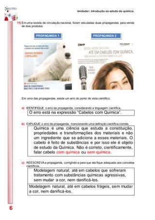 Unidade I. Introdução ao estudo da química.
6
11) Em uma revista de circulação nacional, foram veiculadas duas propagandas para venda
de dois produtos.
Em uma das propagandas, existe um erro do ponto de vista científico.
a) IDENTIFIQUE o erro da propaganda, considerando a linguagem científica.
O erro está na expressão “Cabelos com Química”.
b) EXPLIQUE o erro da propaganda, mencionando uma definição científica correta.
Química é uma ciência que estuda a constituição,
propriedades e transformações dos materiais e não
um ingrediente que se adiciona a esses materiais. O
cabelo é feito de substâncias e por isso ele é objeto
de estudo da Química. Não é correto, cientificamente,
falar cabelo com química ou sem química.
c) REESCREVAa propaganda, corrigindo-a para que ela fique adequada aos conceitos
científicos.
Modelagem natural, até em cabelos que sofreram
tratamento com substâncias químicas agressivas,
sem mudar a cor, nem danificá-los.
Modelagem natural, até em cabelos frágeis, sem mudar
a cor, nem danificá-los.
PROPAGANDA 2PROPAGANDA 1
 