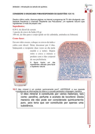 Unidade I. Introdução ao estudo da química.
7
CONSIDERE O ENUNCIADO PARARESPONDER ÀS QUESTÕES 12 E 13:
Desde o último verão, diversas páginas na internet e programas de TV vêm divulgando com
bastante frequência o chamado “Repelente dos Pescadores”, um repelente natural cujos
ingredientes e modo de preparo são:
Ingredientes:
0,50 L de álcool de cereais
1 pacote de cravo da Índia (10 g)
100 mL de óleo para o corpo (pode ser de calêndula, amêndoa ou Johnson)
Como fazer:
Em um vidro escuro, coloque os cravos da índia e
cubra com álcool. Deixe descansar por 4 dias,
balançando o recipiente duas vezes ao dia (pela
manhã e a noite). Depois
retire o cravo e misture o
produto com o óleo corporal
de sua preferência.
A figura ilustra um dos
ingredientes utilizado para fazer
o repelente natural:
12) O óleo mineral é um produto quimicamente puro? JUSTIFIQUE a sua resposta
considerando as informações do rótulo e o conceito pertinente à linguagem científica.
O óleo mineral é constituído por vários materiais, tais
como: parafina, perfume e acetato de tocoferol. Desta
maneira ele não pode ser considerado quimicamente
puro, pois teria que ser constituído por apenas uma
substância.
 