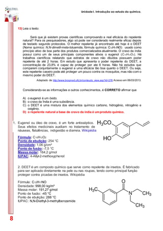 Unidade I. Introdução ao estudo da química.
8
13) Leia o texto:
Será que já existem provas científicas comprovando a real eficácia do repelente
natural? Para os pesquisadores, algo só pode ser considerado realmente eficaz depois
de testado segundo protocolos. O melhor repelente já encontrado até hoje é o DEET
(Nome químico: N,N-dimetil-meta-toluamida, fórmula química: C12H17NO) usado como
princípio ativo de boa parte dos produtos comercializados atualmente. O cravo da índia
possui como um de seus principais componentes ativos o eugenol (C10H12O2). Há
trabalhos científicos relatando que extratos de cravo não diluídos possuem poder
repelente de até 2 horas. Em estudo que apresenta o poder repelente do DEET, a
concentração de 23,8% é capaz de proteger por ate 6 horas. Não há estudos que
comparem conjuntamente o eugenol a uma eficácia tão boa quanto o DEET. Ou seja,
este repelente caseiro pode até proteger um pouco contra os mosquitos, mas não com o
mesmo poder do DEET.
Adaptado de http://www.bioqmed.ufrj.br/conteudo_view.asp?id=278 Acesso em 06/03/2013.
Considerando-se as informações e outros conhecimentos, é CORRETO afirmar que
A) o eugenol é um óxido.
B) o cravo da Índia é uma substância.
C) o DEET é uma mistura dos elementos químico carbono, hidrogênio, nitrogênio e
oxigênio.
D) o repelente natural a base de cravo da índia é um produto químico.
1. Eugenol ou óleo de cravo, é um forte antisséptico.
Seus efeitos medicinais auxiliam no tratamento de
náuseas, flatulências, indigestão e diarreia. Wikipédia
Fórmula: C10H12O2
Ponto de ebulição: 254 °C
Densidade: 1,06 g/cm³
Ponto de fusão: -7,5 °C
Massa molar: 164,2 g/mol
IUPAC: 4-Allyl-2-methoxyphenol
2. DEET é um composto químico que serve como repelente de insetos. É fabricado
para ser aplicado diretamente na pele ou nas roupas, tendo como principal função
proteger contra picadas de insetos. Wikipédia
Fórmula: C12H17NO
Densidade: 998,00 kg/m³
Massa molar: 191,27 g/mol
Ponto de fusão: -45 °C
Ponto de ebulição: 288 °C
IUPAC: N,N-Diethyl-3-methylbenzamide
 