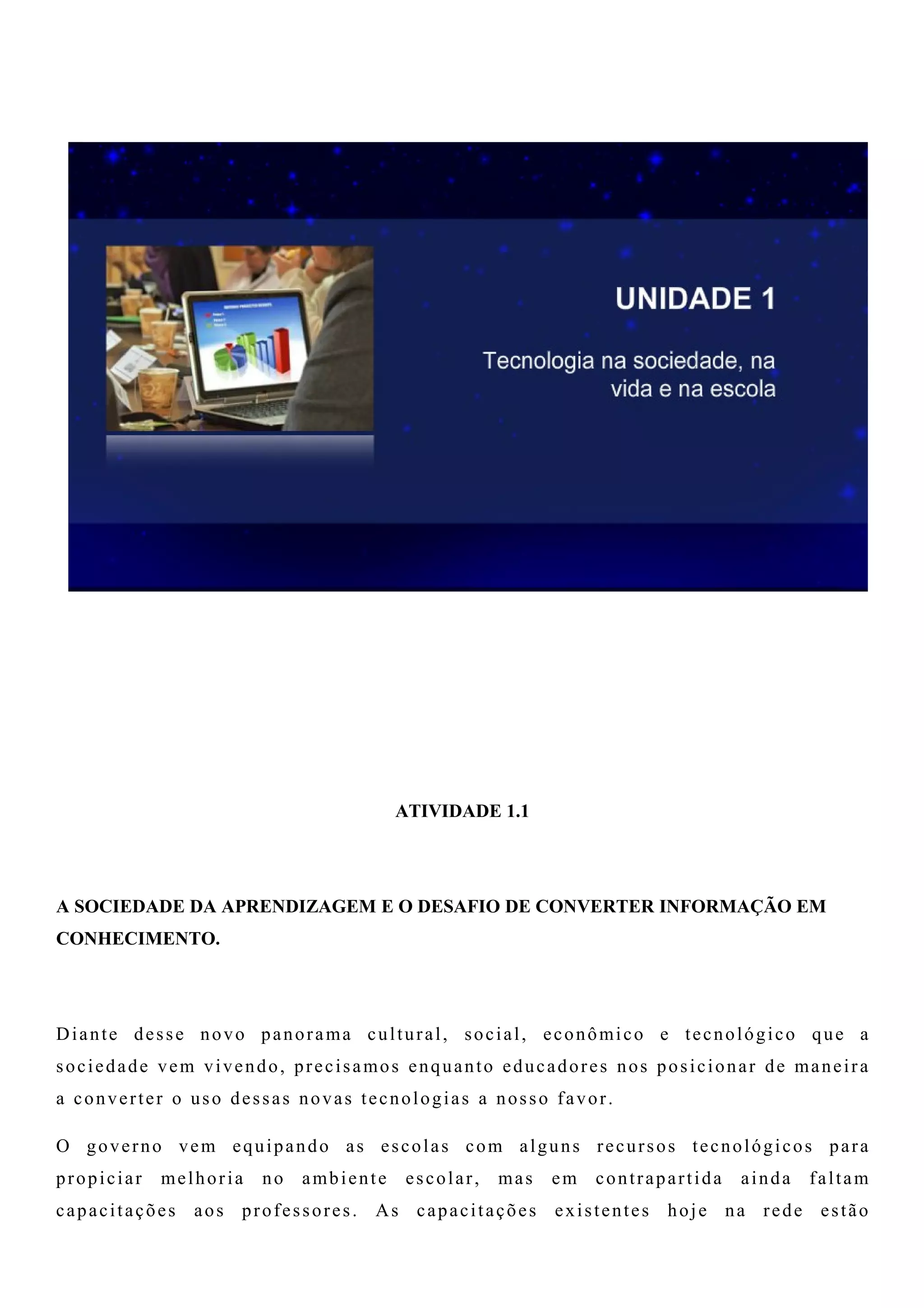 ATIVIDADE 1.1
A SOCIEDADE DA APRENDIZAGEM E O DESAFIO DE CONVERTER INFORMAÇÃO EM
CONHECIMENTO.
Diante desse novo panorama cultural, social, econômico e tecnológico que a
sociedade vem vivendo, precisamos enquanto educadores nos posicionar de maneira
a converter o uso dessas novas tecnologias a nosso favor.
O governo vem equipando as escolas com alguns recursos tecnológicos para
propiciar melhoria no ambiente escolar, mas em contrapartida ainda faltam
capacitações aos professores. As capacitações existentes hoje na rede estão