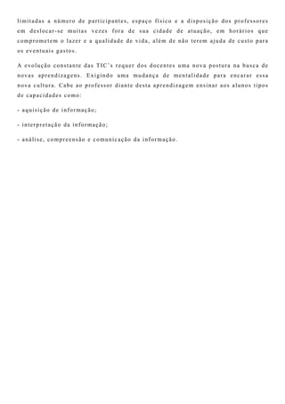 limitadas a número de participantes, espaço físico e a disposição dos professores
em deslocar-se muitas vezes fora de sua cidade de atuação, em horários que
comprometem o lazer e a qualidade de vida, além de não terem ajuda de custo para
os eventuais gastos.
A evolução constante das TIC’s requer dos docentes uma nova postura na busca de
novas aprendizagens. Exigindo uma mudança de mentalidade para encarar essa
nova cultura. Cabe ao professor diante desta aprendizagem ensinar aos alunos tipos
de capacidades como:
- aquisição de informação;
- interpretação da informação;
- análise, compreensão e comunicação da informação.