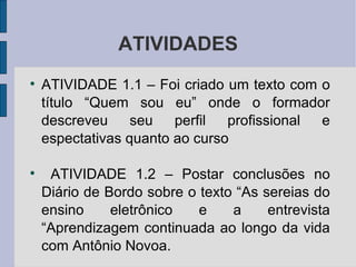 ATIVIDADES ATIVIDADE 1.1 – Foi criado um texto com o título “Quem sou eu” onde o formador descreveu seu perfil profissional e espectativas quanto ao curso ATIVIDADE 1.2 – Postar conclusões no Diário de Bordo sobre o texto “As sereias do ensino eletrônico e a entrevista “Aprendizagem continuada ao longo da vida com Antônio Novoa.  