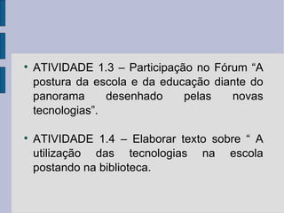 ATIVIDADE 1.3 – Participação no Fórum “A postura da escola e da educação diante do panorama desenhado pelas novas tecnologias”. ATIVIDADE 1.4 – Elaborar texto sobre “ A utilização das tecnologias na escola postando na biblioteca. 
