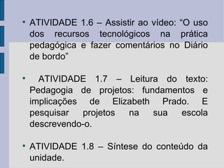 ATIVIDADE 1.6 – Assistir ao vídeo: “O uso dos recursos tecnológicos na prática pedagógica e fazer comentários no Diário de bordo” ATIVIDADE 1.7 – Leitura do texto: Pedagogia de projetos: fundamentos e implicações de Elizabeth Prado. E pesquisar projetos na sua escola descrevendo-o. ATIVIDADE 1.8 – Síntese do conteúdo da unidade. 