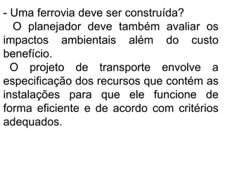 - Uma ferrovia deve ser construída?
O planejador deve também avaliar os
impactos ambientais além do custo
benefício.
O projeto de transporte envolve a
especificação dos recursos que contém as
instalações para que ele funcione de
forma eficiente e de acordo com critérios
adequados.
 