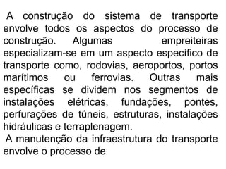A construção do sistema de transporte
envolve todos os aspectos do processo de
construção. Algumas empreiteiras
especializam-se em um aspecto específico de
transporte como, rodovias, aeroportos, portos
marítimos ou ferrovias. Outras mais
específicas se dividem nos segmentos de
instalações elétricas, fundações, pontes,
perfurações de túneis, estruturas, instalações
hidráulicas e terraplenagem.
A manutenção da infraestrutura do transporte
envolve o processo de
 