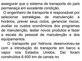 assegurar que o sistema de transporte do país
permaneça em excelente condição.
O engenheiro de transporte é responsável por
selecionar estratégias de manutenção e
horários, prever seus ciclos, gerenciar riscos,
avaliar os custos econômicos dos programas
de manutenção, testar novos produtos e fazer
a escala do pessoal de manutenção e dos
equipamentos.
O transporte por hidrovia desenvolveu-se
com a introdução do transporte em barco a
vapor nos Estados Unidos. Daí foram
construídos 6.400 km de canais no
 
