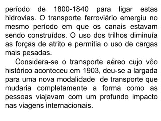 período de 1800-1840 para ligar estas
hidrovias. O transporte ferroviário emergiu no
mesmo período em que os canais estavam
sendo construídos. O uso dos trilhos diminuía
as forças de atrito e permitia o uso de cargas
mais pesadas.
Considera-se o transporte aéreo cujo vôo
histórico aconteceu em 1903, deu-se a largada
para uma nova modalidade de transporte que
mudaria completamente a forma como as
pessoas viajavam com um profundo impacto
nas viagens internacionais.
 