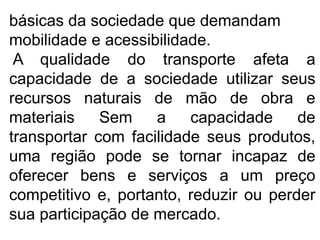 básicas da sociedade que demandam
mobilidade e acessibilidade.
A qualidade do transporte afeta a
capacidade de a sociedade utilizar seus
recursos naturais de mão de obra e
materiais Sem a capacidade de
transportar com facilidade seus produtos,
uma região pode se tornar incapaz de
oferecer bens e serviços a um preço
competitivo e, portanto, reduzir ou perder
sua participação de mercado.
 