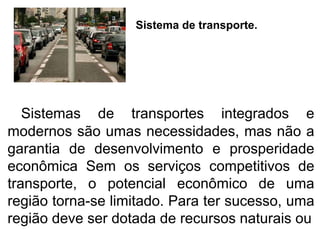 Sistema de transporte.
Sistemas de transportes integrados e
modernos são umas necessidades, mas não a
garantia de desenvolvimento e prosperidade
econômica Sem os serviços competitivos de
transporte, o potencial econômico de uma
região torna-se limitado. Para ter sucesso, uma
região deve ser dotada de recursos naturais ou
 