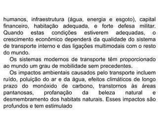 humanos, infraestrutura (água, energia e esgoto), capital
financeiro, habitação adequada, e forte defesa militar.
Quando estas condições estiverem adequadas, o
crescimento econômico dependerá da qualidade do sistema
de transporte interno e das ligações multimodais com o resto
do mundo.
Os sistemas modernos de transporte têm proporcionado
ao mundo um grau de mobilidade sem precedentes.
Os impactos ambientais causados pelo transporte incluem
ruído, poluição do ar e da água, efeitos climáticos de longo
prazo do monóxido de carbono, transtornos às áreas
pantanosas, profanação da beleza natural e
desmembramento dos habitats naturais. Esses impactos são
profundos e tem estimulado
 