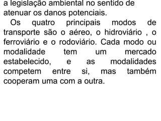 a legislação ambiental no sentido de
atenuar os danos potenciais.
Os quatro principais modos de
transporte são o aéreo, o hidroviário , o
ferroviário e o rodoviário. Cada modo ou
modalidade tem um mercado
estabelecido, e as modalidades
competem entre si, mas também
cooperam uma com a outra.
 