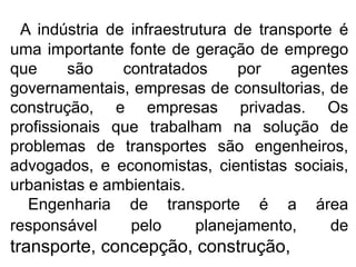 A indústria de infraestrutura de transporte é
uma importante fonte de geração de emprego
que são contratados por agentes
governamentais, empresas de consultorias, de
construção, e empresas privadas. Os
profissionais que trabalham na solução de
problemas de transportes são engenheiros,
advogados, e economistas, cientistas sociais,
urbanistas e ambientais.
Engenharia de transporte é a área
responsável pelo planejamento, de
transporte, concepção, construção,
 