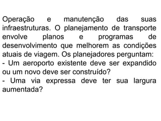 Operação e manutenção das suas
infraestruturas. O planejamento de transporte
envolve planos e programas de
desenvolvimento que melhorem as condições
atuais de viagem. Os planejadores perguntam:
- Um aeroporto existente deve ser expandido
ou um novo deve ser construído?
- Uma via expressa deve ter sua largura
aumentada?
 
