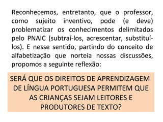 SERÁ QUE OS DIREITOS DE APRENDIZAGEM
DE LÍNGUA PORTUGUESA PERMITEM QUE
AS CRIANÇAS SEJAM LEITORES E
PRODUTORES DE TEXTO?
Reconhecemos, entretanto, que o professor,
como sujeito inventivo, pode (e deve)
problematizar os conhecimentos delimitados
pelo PNAIC (subtraí-los, acrescentar, substituí-
los). E nesse sentido, partindo do conceito de
alfabetização que norteia nossas discussões,
propomos a seguinte reflexão:
 