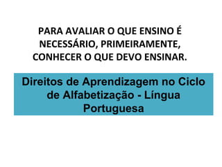PARA AVALIAR O QUE ENSINO É
NECESSÁRIO, PRIMEIRAMENTE,
CONHECER O QUE DEVO ENSINAR.
Direitos de Aprendizagem no Ciclo
de Alfabetização - Língua
Portuguesa
 