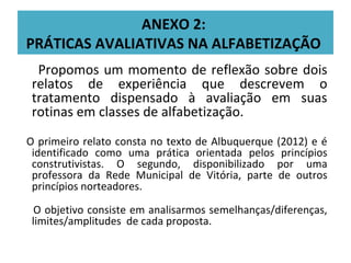 ANEXO 2:
PRÁTICAS AVALIATIVAS NA ALFABETIZAÇÃO
  Propomos um momento de reflexão sobre dois
 relatos de experiência que descrevem o
 tratamento dispensado à avaliação em suas
 rotinas em classes de alfabetização.
O primeiro relato consta no texto de Albuquerque (2012) e é
 identificado como uma prática orientada pelos princípios
 construtivistas. O segundo, disponibilizado por uma
 professora da Rede Municipal de Vitória, parte de outros
 princípios norteadores.

  O objetivo consiste em analisarmos semelhanças/diferenças,
 limites/amplitudes de cada proposta.
 