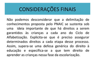 CONSIDERAÇÕES FINAIS
Não podemos desconsiderar que a delimitação de
conhecimentos proposta pelo PNAIC se sustenta sob
uma ideia importante de que há direitos a serem
garantidos às crianças a cada ano do Ciclo de
Alfabetização. Explicita-se que é preciso assegurar
determinados direitos a cada etapa desse processo.
Assim, supera-se uma defesa genérica do direito à
educação e especifica-se a que tem direito de
aprender as crianças nessa fase da escolarização.
 