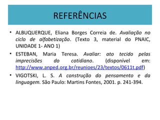 REFERÊNCIAS
• ALBUQUERQUE, Eliana Borges Correia de. Avaliação no
  ciclo de alfabetização. (Texto 3, material do PNAIC,
  UNIDADE 1- ANO 1)
• ESTEBAN, Maria Teresa. Avaliar: ato tecido pelas
  imprecisões     do     cotidiano.      (disponível    em:
  http://www.anped.org.br/reunioes/23/textos/0611t.pdf)
• VIGOTSKI, L. S. A construção do pensamento e da
  linguagem. São Paulo: Martins Fontes, 2001. p. 241-394.
 