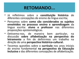 RETOMANDO...
• Já refletimos sobre a constituição histórica de
  diferentes concepções de ensino da língua escrita;
• Pensamos sobre como são considerados os sujeitos
  envolvidos no processo ensino e aprendizagem da
  língua escrita: aluno e professor nas diferentes
  proposições epistemológicas.
• Detivemo-nos, de maneira bem particular, na
  discussão sobre alfabetização na perspectiva do
  letramento a fim de definirmos um trabalho na
  direção de uma perspectiva histórico-cultural.
• Tecemos questões sobre o currículo nos anos iniciais
  do ensino fundamental na perspectiva da Educação
  Inclusiva e das diferentes concepções de alfabetização.
 