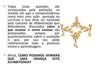 • Todas     essas    questões    são
  atravessadas pela avaliação, na
  medida em que a compreendemos
  como mais uma ação pensada no
  currículo e que deve ser norteada
  pelo conceito de alfabetização que
  defendemos. Discussões sobre o
  que ensinar e como ensinar são
  perpassadas,      sempre,      por
  questionamentos sobre a avaliação
  o que, por sua vez, pode
  redimensionar todo o processo
  ensino e aprendizagem.

• Afinal, COMO PODEMOS AFIRMAR
  QUE      UMA   CRIANÇA   ESTÁ
  ALFABETIZADA?
 