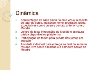 Dinâmica Apresentação de cada aluno no café virtual a convite do tutor do curso, indicando nome, profissão, idade, expectativas com o curso e contato anterior com o MoodleLeitura do texto introdutório do Moodle e estrutura básica disponível na plataformaParticipação de fórum para debate dos temas em questão Atividade individual para entrega ao final da semana: resumo livre sobre a história e a estrutura básica do Moodle