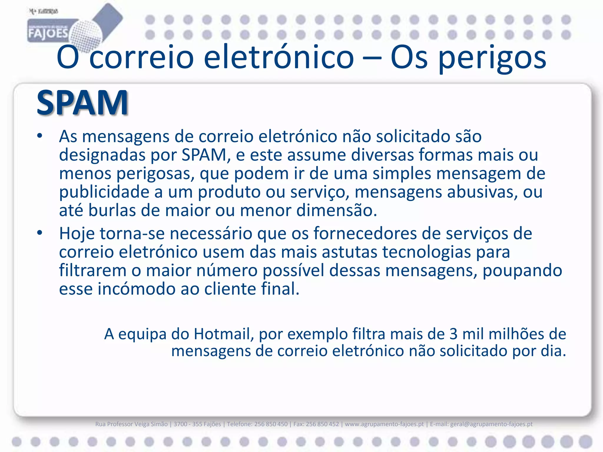 O correio eletrónico – Os perigos
SPAM
• As mensagens de correio eletrónico não solicitado são
designadas por SPAM, e este assume diversas formas mais ou
menos perigosas, que podem ir de uma simples mensagem de
publicidade a um produto ou serviço, mensagens abusivas, ou
até burlas de maior ou menor dimensão.
• Hoje torna-se necessário que os fornecedores de serviços de
correio eletrónico usem das mais astutas tecnologias para
filtrarem o maior número possível dessas mensagens, poupando
esse incómodo ao cliente final.
A equipa do Hotmail, por exemplo filtra mais de 3 mil milhões de
mensagens de correio eletrónico não solicitado por dia.

Rua Professor Veiga Simão | 3700 - 355 Fajões | Telefone: 256 850 450 | Fax: 256 850 452 | www.agrupamento-fajoes.pt | E-mail: geral@agrupamento-fajoes.pt

 