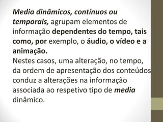 Media dinâmicos, contínuos ou
temporais, agrupam elementos de
informação dependentes do tempo, tais
como, por exemplo, o áudio, o vídeo e a
animação.
Nestes casos, uma alteração, no tempo,
da ordem de apresentação dos conteúdos
conduz a alterações na informação
associada ao respetivo tipo de media
dinâmico.
 