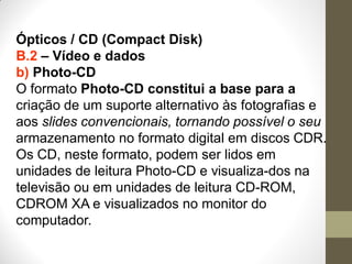 Ópticos / CD (Compact Disk)
B.2 – Vídeo e dados
b) Photo-CD
O formato Photo-CD constitui a base para a
criação de um suporte alternativo às fotografias e
aos slides convencionais, tornando possível o seu
armazenamento no formato digital em discos CDR.
Os CD, neste formato, podem ser lidos em
unidades de leitura Photo-CD e visualiza-dos na
televisão ou em unidades de leitura CD-ROM,
CDROM XA e visualizados no monitor do
computador.
 