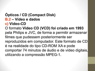 Ópticos / CD (Compact Disk)
B.2 – Vídeo e dados
c) Vídeo-CD
O formato Vídeo CD (VCD) foi criado em 1993
pela Philips e JVC, de forma a permitir armazenar
filmes que pudessem posteriormente ser
reproduzidos em computador. Este formato de CD
é na realidade do tipo CD-ROM XA e pode
comportar 74 minutos de áudio e de vídeo digitais,
utilizando a compressão MPEG-1.
 